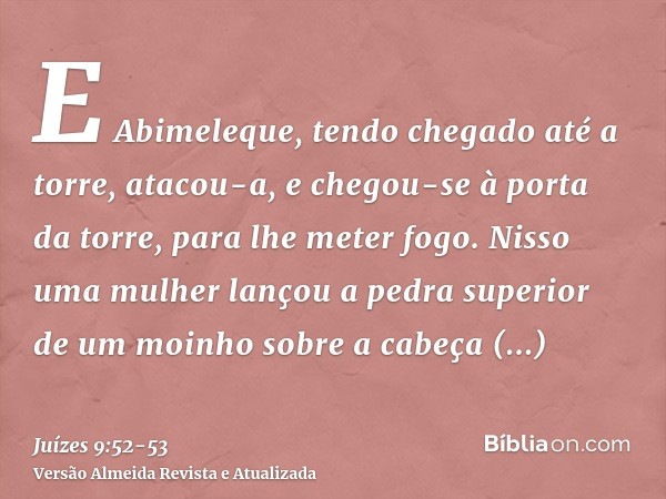 E Abimeleque, tendo chegado até a torre, atacou-a, e chegou-se à porta da torre, para lhe meter fogo.Nisso uma mulher lançou a pedra superior de um moinho sobre