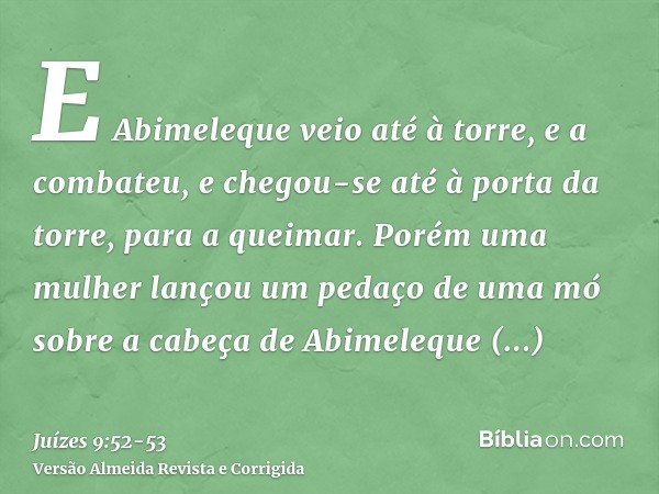 E Abimeleque veio até à torre, e a combateu, e chegou-se até à porta da torre, para a queimar.Porém uma mulher lançou um pedaço de uma mó sobre a cabeça de Abim