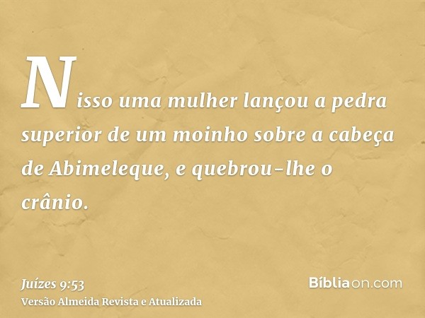 Nisso uma mulher lançou a pedra superior de um moinho sobre a cabeça de Abimeleque, e quebrou-lhe o crânio.