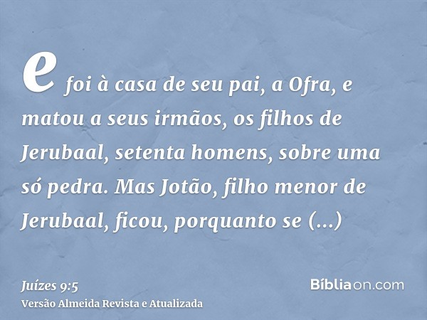 e foi à casa de seu pai, a Ofra, e matou a seus irmãos, os filhos de Jerubaal, setenta homens, sobre uma só pedra. Mas Jotão, filho menor de Jerubaal, ficou, po