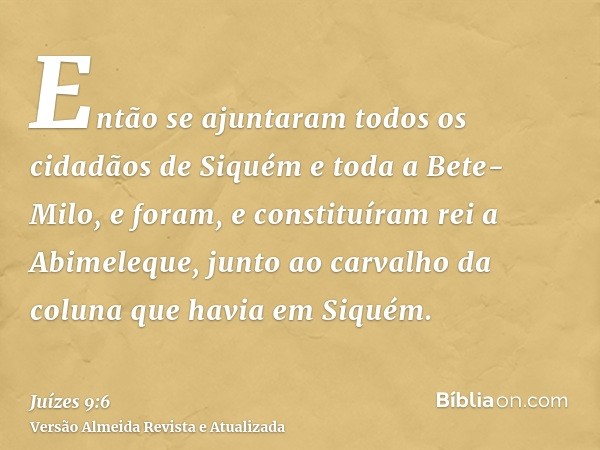 Então se ajuntaram todos os cidadãos de Siquém e toda a Bete-Milo, e foram, e constituíram rei a Abimeleque, junto ao carvalho da coluna que havia em Siquém.