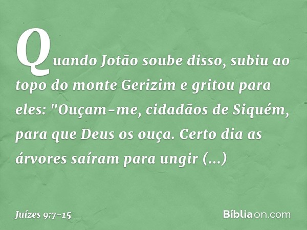 Quando Jotão soube disso, subiu ao topo do monte Gerizim e gritou para eles: "Ouçam-me, cidadãos de Siquém, para que Deus os ouça. Certo dia as árvores saíram p