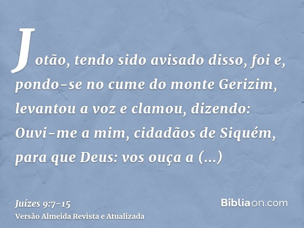 Jotão, tendo sido avisado disso, foi e, pondo-se no cume do monte Gerizim, levantou a voz e clamou, dizendo: Ouvi-me a mim, cidadãos de Siquém, para que Deus: v