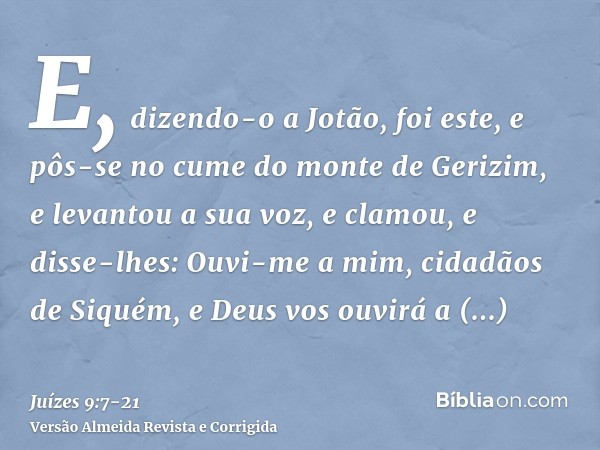 E, dizendo-o a Jotão, foi este, e pôs-se no cume do monte de Gerizim, e levantou a sua voz, e clamou, e disse-lhes: Ouvi-me a mim, cidadãos de Siquém, e Deus vo