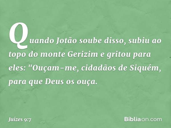 Quando Jotão soube disso, subiu ao topo do monte Gerizim e gritou para eles: "Ouçam-me, cidadãos de Siquém, para que Deus os ouça. -- Juízes 9:7