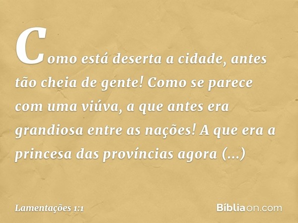 Como está deserta a cidade,
antes tão cheia de gente!
Como se parece com uma viúva,
a que antes era grandiosa entre as nações!
A que era a princesa das provínci