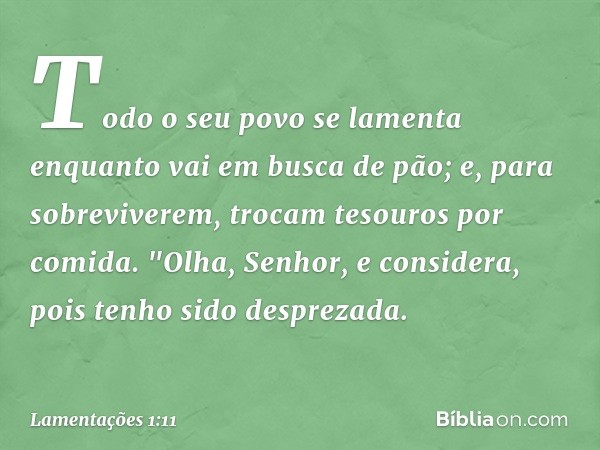 Todo o seu povo se lamenta
enquanto vai em busca de pão;
e, para sobreviverem,
trocam tesouros por comida.
"Olha, Senhor, e considera,
pois tenho sido desprezad