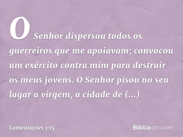 O Senhor dispersou todos os guerreiros
que me apoiavam;
convocou um exército contra mim
para destruir os meus jovens.
O Senhor pisou no seu lagar
a virgem, a ci