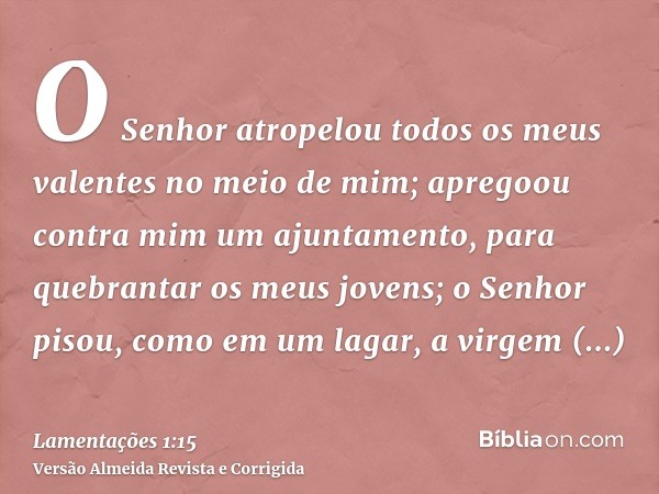 O Senhor atropelou todos os meus valentes no meio de mim; apregoou contra mim um ajuntamento, para quebrantar os meus jovens; o Senhor pisou, como em um lagar, 