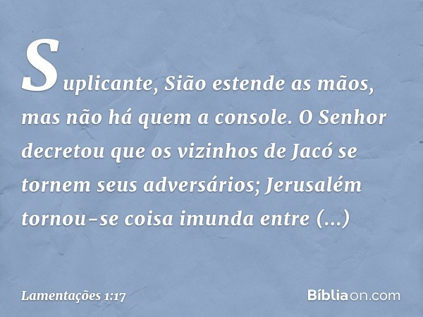 Suplicante, Sião estende as mãos,
mas não há quem a console.
O Senhor decretou que os vizinhos de Jacó
se tornem seus adversários;
Jerusalém tornou-se coisa imu