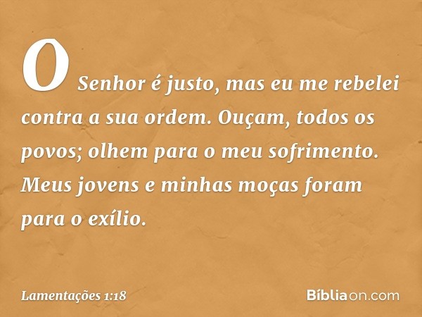 "O Senhor é justo,
mas eu me rebelei contra a sua ordem.
Ouçam, todos os povos;
olhem para o meu sofrimento.
Meus jovens e minhas moças
foram para o exílio. -- 