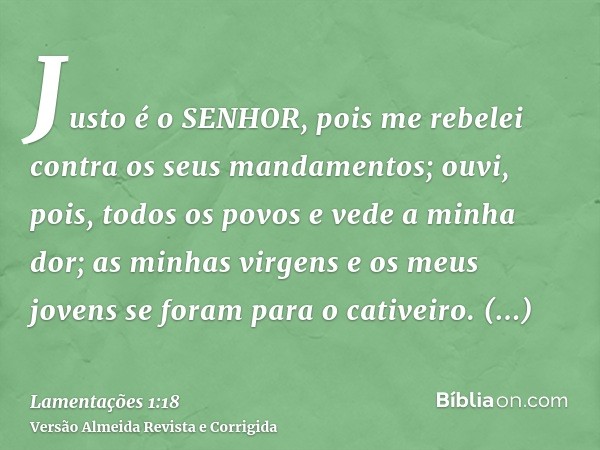 Justo é o SENHOR, pois me rebelei contra os seus mandamentos; ouvi, pois, todos os povos e vede a minha dor; as minhas virgens e os meus jovens se foram para o 