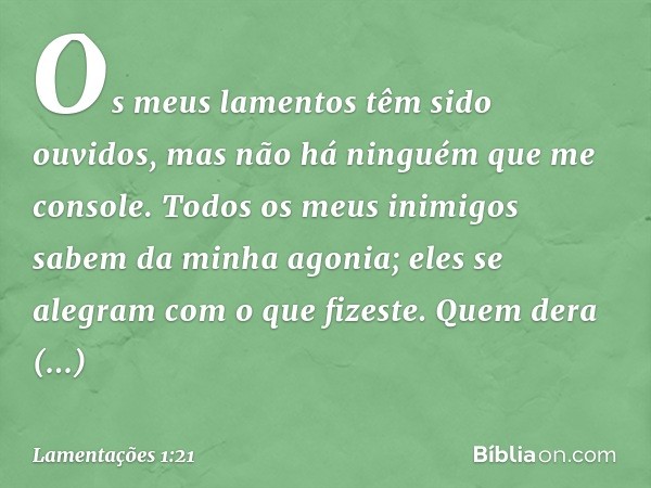 Os meus lamentos têm sido ouvidos,
mas não há ninguém que me console.
Todos os meus inimigos
sabem da minha agonia;
eles se alegram com o que fizeste.
Quem dera