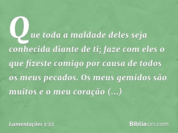 Que toda a maldade deles
seja conhecida diante de ti;
faze com eles o que fizeste comigo
por causa de todos os meus pecados.
Os meus gemidos são muitos
e o meu 