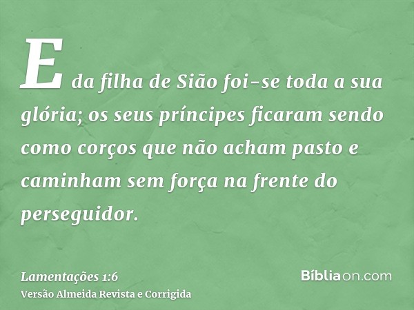 E da filha de Sião foi-se toda a sua glória; os seus príncipes ficaram sendo como corços que não acham pasto e caminham sem força na frente do perseguidor.