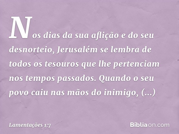 Nos dias da sua aflição e do seu desnorteio,
Jerusalém se lembra de todos os tesouros
que lhe pertenciam nos tempos passados.
Quando o seu povo caiu nas mãos do