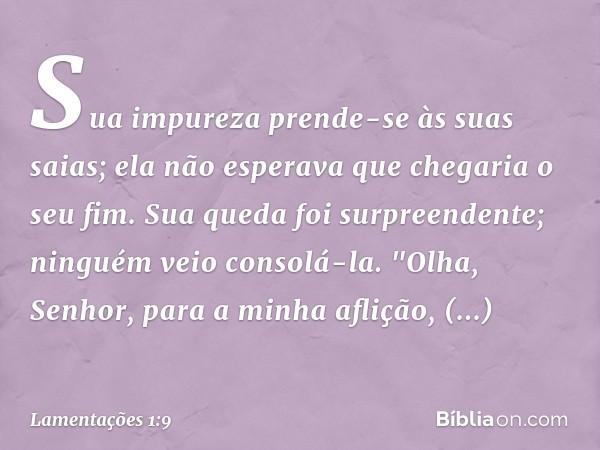 Sua impureza prende-se às suas saias;
ela não esperava que chegaria o seu fim.
Sua queda foi surpreendente;
ninguém veio consolá-la.
"Olha, Senhor, para a minha