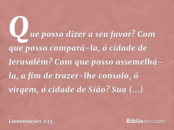 Que posso dizer a seu favor?
Com que posso compará-la,
ó cidade de Jerusalém?
Com que posso assemelhá-la,
a fim de trazer-lhe consolo,
ó virgem, ó cidade de Siã