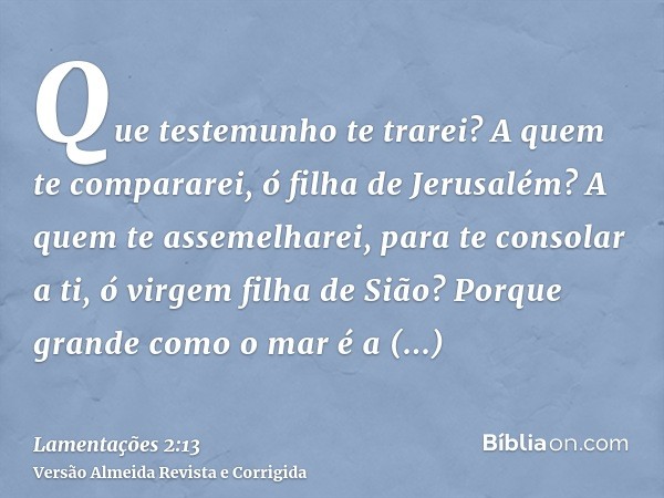 Que testemunho te trarei? A quem te compararei, ó filha de Jerusalém? A quem te assemelharei, para te consolar a ti, ó virgem filha de Sião? Porque grande como 