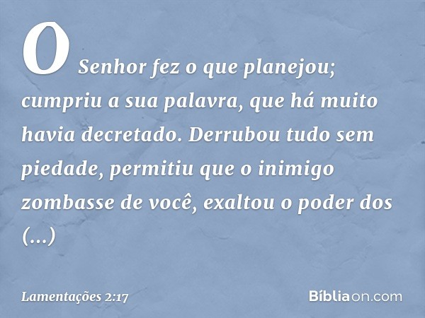 O Senhor fez o que planejou;
cumpriu a sua palavra,
que há muito havia decretado.
Derrubou tudo sem piedade,
permitiu que o inimigo zombasse de você,
exaltou o 