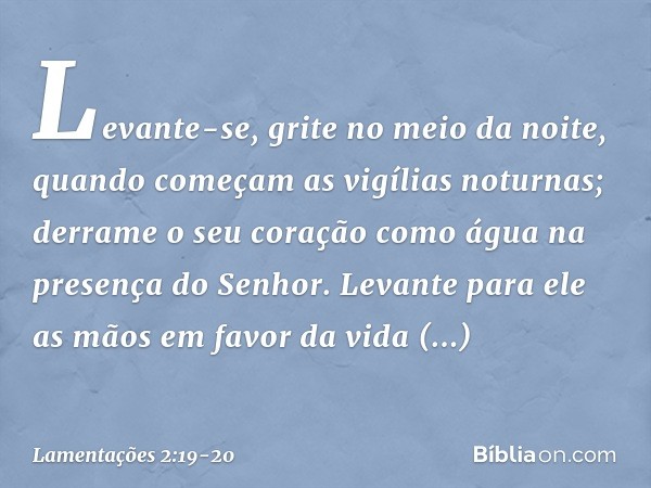 Levante-se, grite no meio da noite,
quando começam as vigílias noturnas;
derrame o seu coração como água
na presença do Senhor.
Levante para ele as mãos
em favo