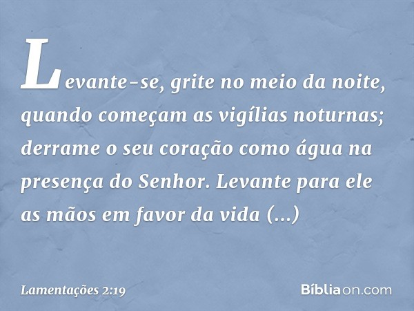 Levante-se, grite no meio da noite,
quando começam as vigílias noturnas;
derrame o seu coração como água
na presença do Senhor.
Levante para ele as mãos
em favo