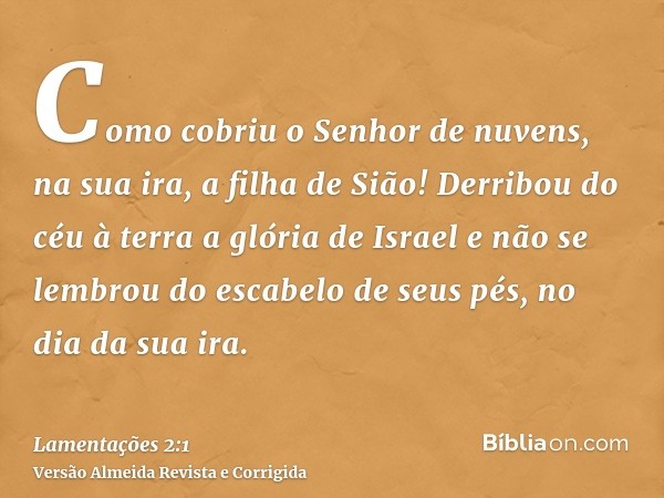 Como cobriu o Senhor de nuvens, na sua ira, a filha de Sião! Derribou do céu à terra a glória de Israel e não se lembrou do escabelo de seus pés, no dia da sua 