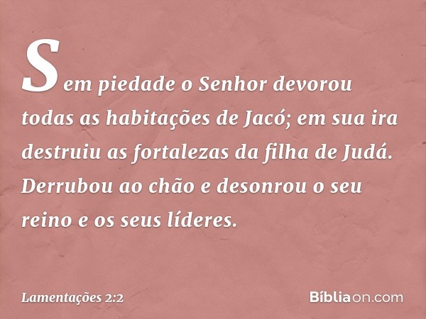 Sem piedade o Senhor devorou
todas as habitações de Jacó;
em sua ira destruiu as fortalezas
da filha de Judá.
Derrubou ao chão e desonrou
o seu reino e os seus 