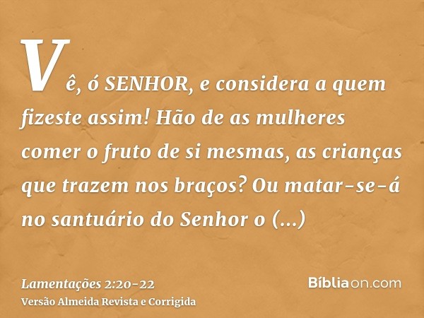 Vê, ó SENHOR, e considera a quem fizeste assim! Hão de as mulheres comer o fruto de si mesmas, as crianças que trazem nos braços? Ou matar-se-á no santuário do 