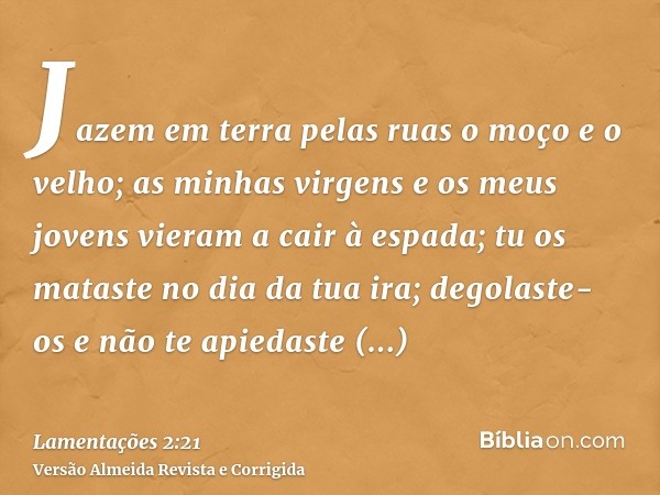 Jazem em terra pelas ruas o moço e o velho; as minhas virgens e os meus jovens vieram a cair à espada; tu os mataste no dia da tua ira; degolaste-os e não te ap