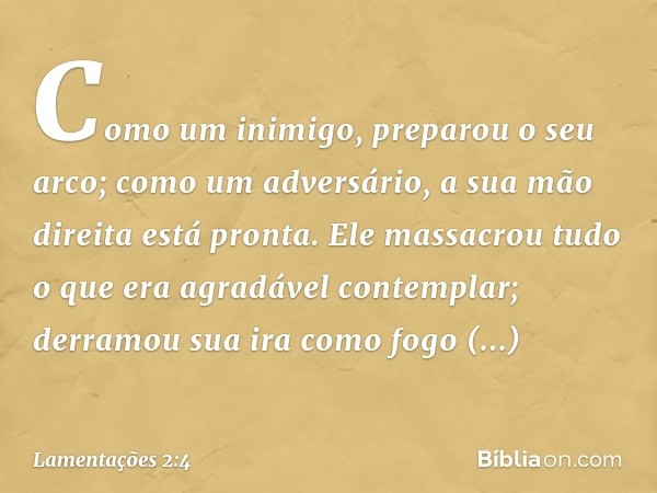 Como um inimigo, preparou o seu arco;
como um adversário,
a sua mão direita está pronta.
Ele massacrou tudo o que era
agradável contemplar;
derramou sua ira com