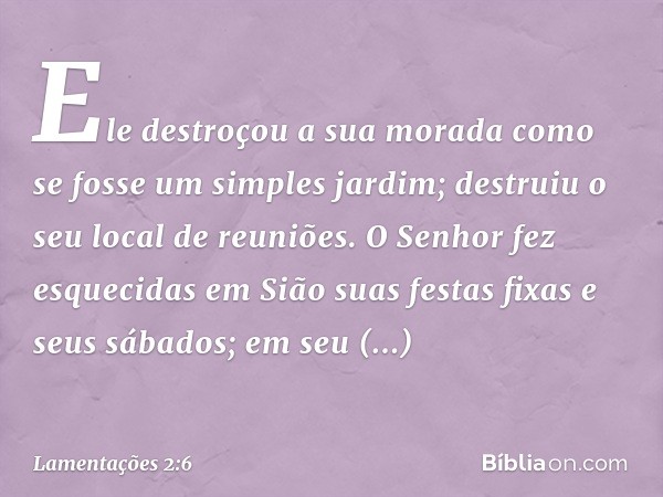 Ele destroçou a sua morada
como se fosse um simples jardim;
destruiu o seu local de reuniões.
O Senhor fez esquecidas em Sião
suas festas fixas e seus sábados;
