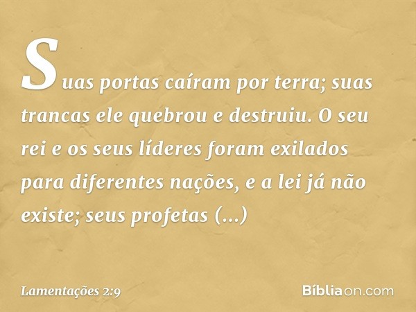 Suas portas caíram por terra;
suas trancas ele quebrou e destruiu.
O seu rei e os seus líderes
foram exilados para diferentes nações,
e a lei já não existe;
seu