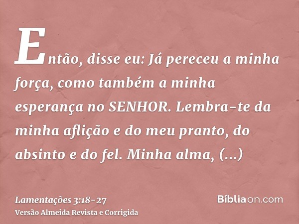 Então, disse eu: Já pereceu a minha força, como também a minha esperança no SENHOR.Lembra-te da minha aflição e do meu pranto, do absinto e do fel.Minha alma, c