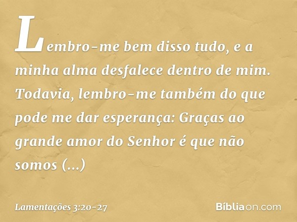 Lembro-me bem disso tudo,
e a minha alma desfalece dentro de mim. Todavia, lembro-me também
do que pode me dar esperança: Graças ao grande amor do Senhor
é que 