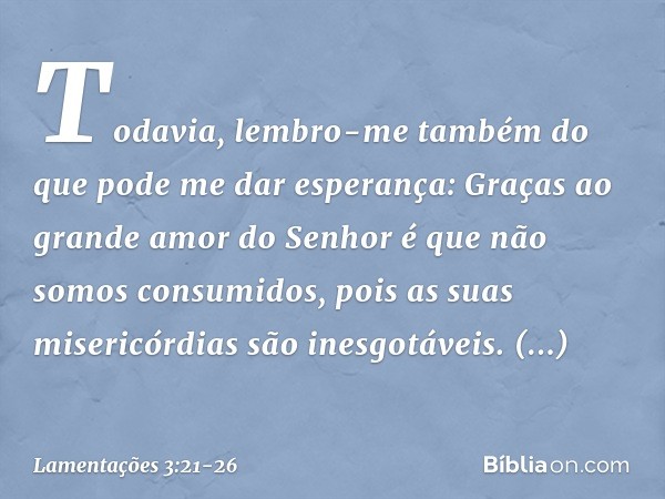 Todavia, lembro-me também
do que pode me dar esperança: Graças ao grande amor do Senhor
é que não somos consumidos,
pois as suas misericórdias são inesgotáveis.