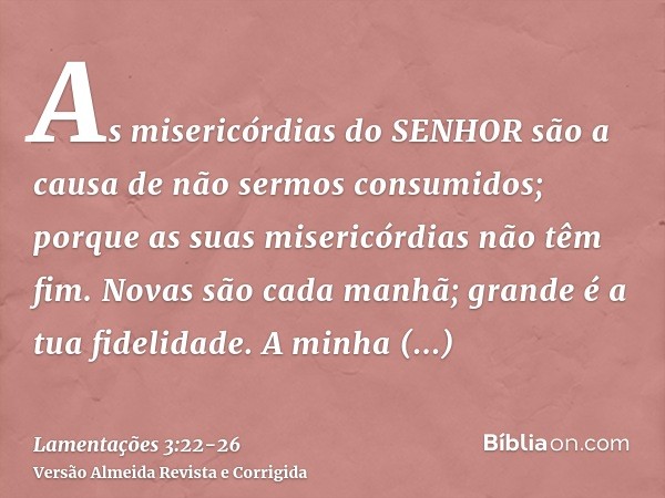 As misericórdias do SENHOR são a causa de não sermos consumidos; porque as suas misericórdias não têm fim.Novas são cada manhã; grande é a tua fidelidade.A minh