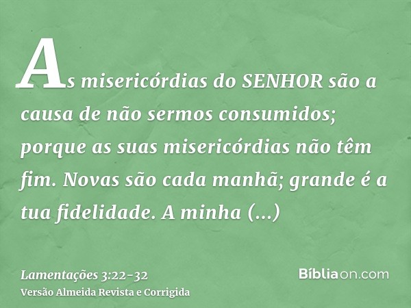 As misericórdias do SENHOR são a causa de não sermos consumidos; porque as suas misericórdias não têm fim.Novas são cada manhã; grande é a tua fidelidade.A minh