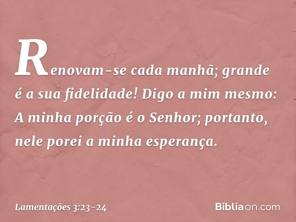 Renovam-se cada manhã;
grande é a sua fidelidade! Digo a mim mesmo:
A minha porção é o Senhor;
portanto, nele porei a minha esperança. -- Lamentações 3:23-24