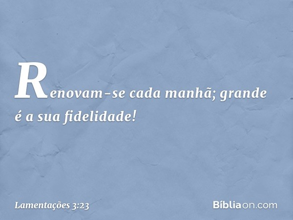 Renovam-se cada manhã;
grande é a sua fidelidade! -- Lamentações 3:23