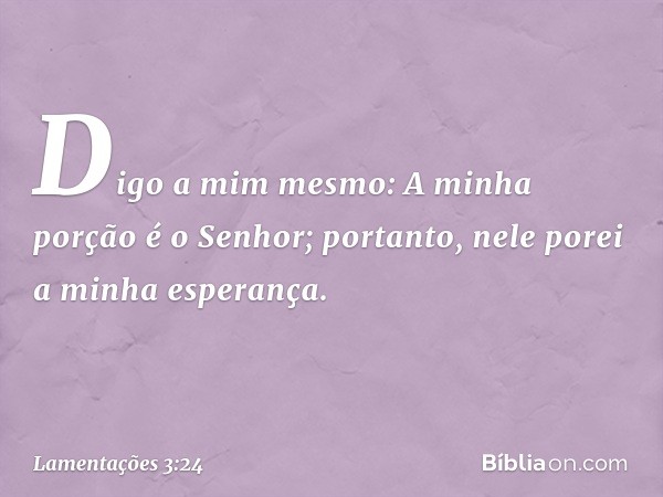 Digo a mim mesmo:
A minha porção é o Senhor;
portanto, nele porei a minha esperança. -- Lamentações 3:24