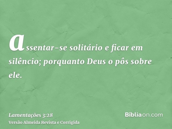 assentar-se solitário e ficar em silêncio; porquanto Deus o pôs sobre ele.
