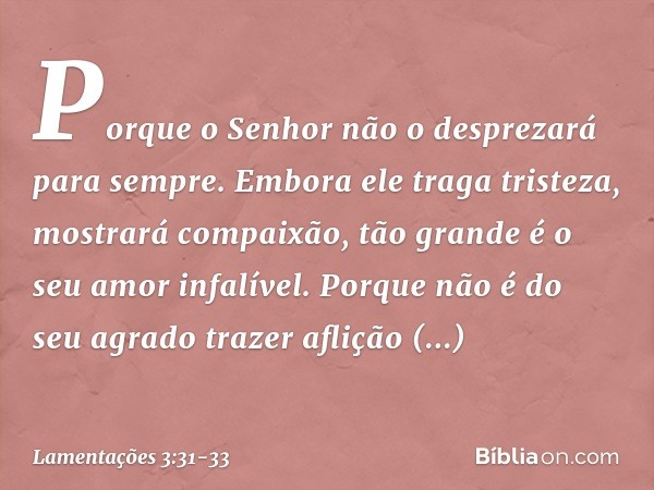 Porque o Senhor
não o desprezará para sempre. Embora ele traga tristeza,
mostrará compaixão,
tão grande é o seu amor infalível. Porque não é do seu agrado traze