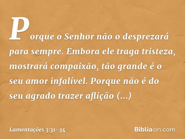 Porque o Senhor
não o desprezará para sempre. Embora ele traga tristeza,
mostrará compaixão,
tão grande é o seu amor infalível. Porque não é do seu agrado traze