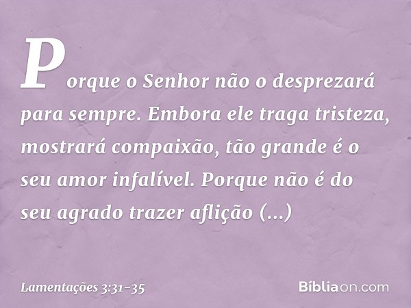 Porque o Senhor
não o desprezará para sempre. Embora ele traga tristeza,
mostrará compaixão,
tão grande é o seu amor infalível. Porque não é do seu agrado traze