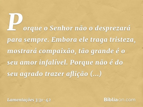 Porque o Senhor
não o desprezará para sempre. Embora ele traga tristeza,
mostrará compaixão,
tão grande é o seu amor infalível. Porque não é do seu agrado traze