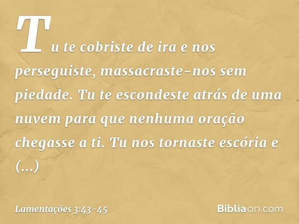 Tu te cobriste de ira e nos perseguiste,
massacraste-nos sem piedade. Tu te escondeste atrás de uma nuvem
para que nenhuma oração chegasse a ti. Tu nos tornaste