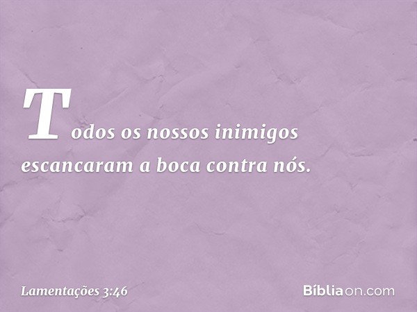 Todos os nossos inimigos
escancaram a boca contra nós. -- Lamentações 3:46