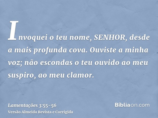 Invoquei o teu nome, SENHOR, desde a mais profunda cova.Ouviste a minha voz; não escondas o teu ouvido ao meu suspiro, ao meu clamor.