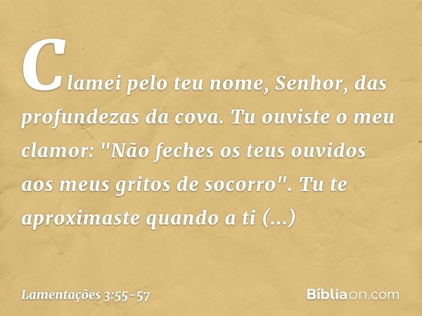 Clamei pelo teu nome, Senhor,
das profundezas da cova. Tu ouviste o meu clamor:
"Não feches os teus ouvidos
aos meus gritos de socorro". Tu te aproximaste quand